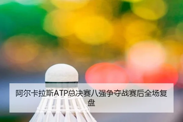 阿尔卡拉斯ATP总决赛八强争夺战赛后全场复盘
